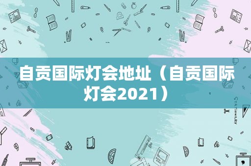 自贡国际灯会地址（自贡国际灯会2021）