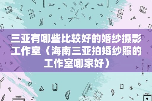 三亚有哪些比较好的婚纱摄影工作室（海南三亚拍婚纱照的工作室哪家好）