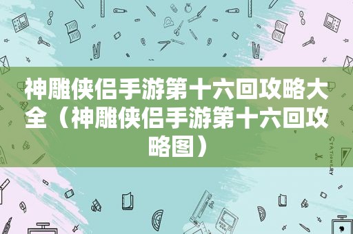 神雕侠侣手游第十六回攻略大全（神雕侠侣手游第十六回攻略图）