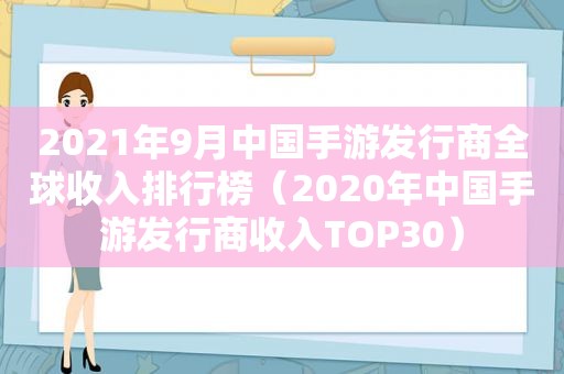 2021年9月中国手游发行商全球收入排行榜（2020年中国手游发行商收入TOP30）