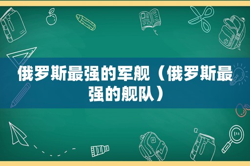 俄罗斯最强的军舰（俄罗斯最强的舰队）