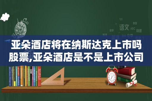 亚朵酒店将在纳斯达克上市吗股票,亚朵酒店是不是上市公司