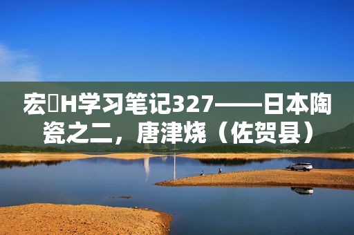 宏燊H学习笔记327——日本陶瓷之二，唐津烧（佐贺县）