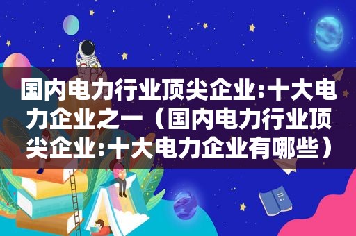 国内电力行业顶尖企业:十大电力企业之一（国内电力行业顶尖企业:十大电力企业有哪些）