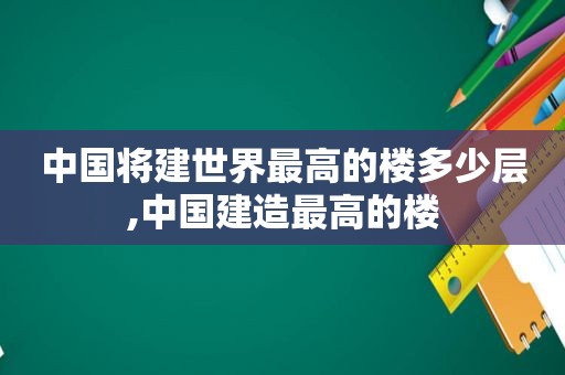 中国将建世界最高的楼多少层,中国建造最高的楼