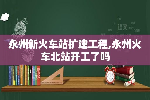 永州新火车站扩建工程,永州火车北站开工了吗