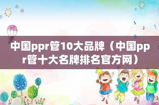 中国ppr管10大品牌（中国ppr管十大名牌排名官方网）