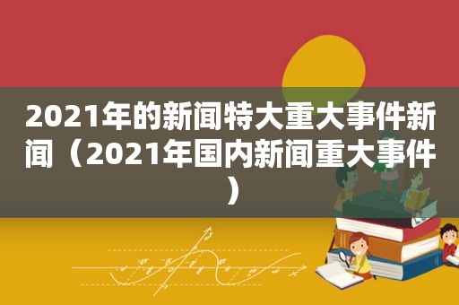 2021年的新闻特大重大事件新闻（2021年国内新闻重大事件）