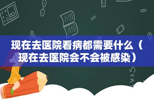 现在去医院看病都需要什么（现在去医院会不会被感染）