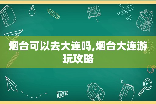 烟台可以去大连吗,烟台大连游玩攻略