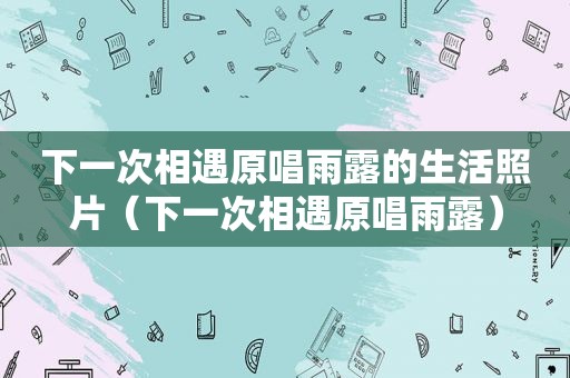 下一次相遇原唱雨露的生活照片（下一次相遇原唱雨露）