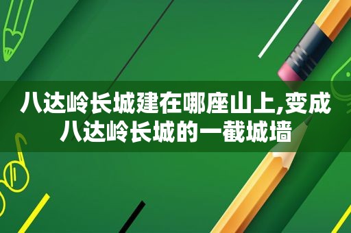 八达岭长城建在哪座山上,变成八达岭长城的一截城墙