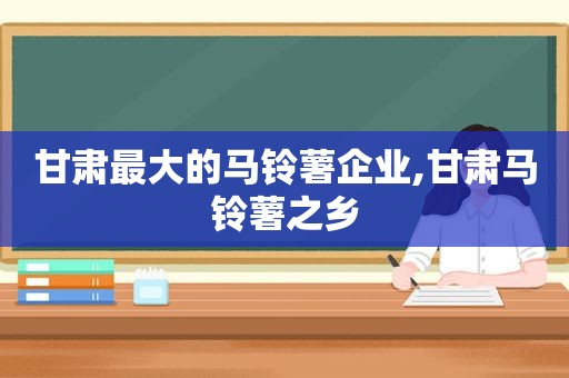 甘肃最大的马铃薯企业,甘肃马铃薯之乡