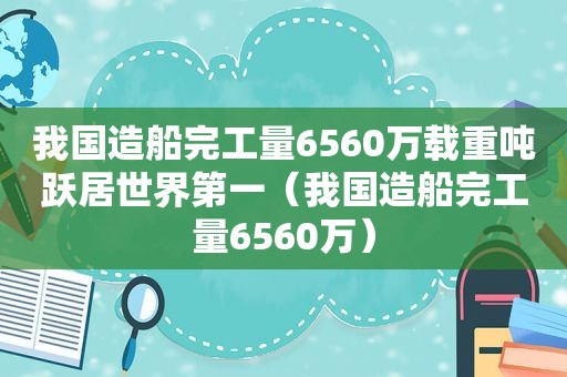 我国造船完工量6560万载重吨跃居世界第一（我国造船完工量6560万）