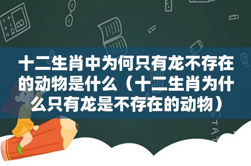 十二生肖中为何只有龙不存在的动物是什么（十二生肖为什么只有龙是不存在的动物）