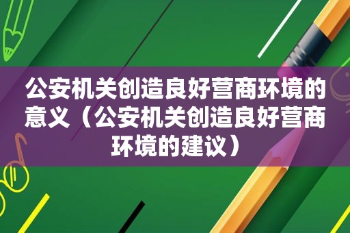 公安机关创造良好营商环境的意义（公安机关创造良好营商环境的建议）