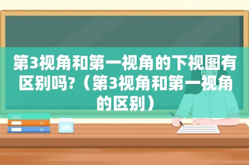 第3视角和第一视角的下视图有区别吗?（第3视角和第一视角的区别）