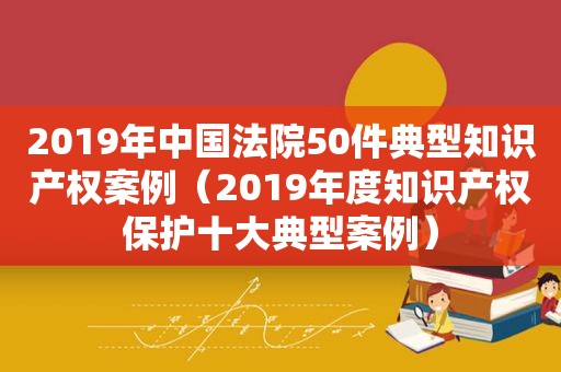 2019年中国法院50件典型知识产权案例（2019年度知识产权保护十大典型案例）