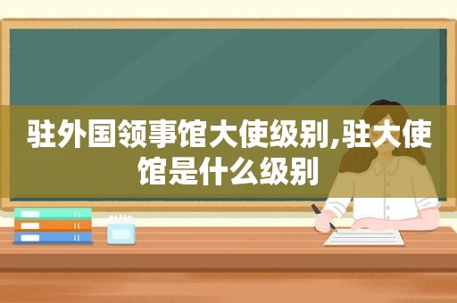 驻外国领事馆大使级别,驻大使馆是什么级别