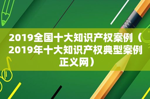 2019全国十大知识产权案例（2019年十大知识产权典型案例 正义网）