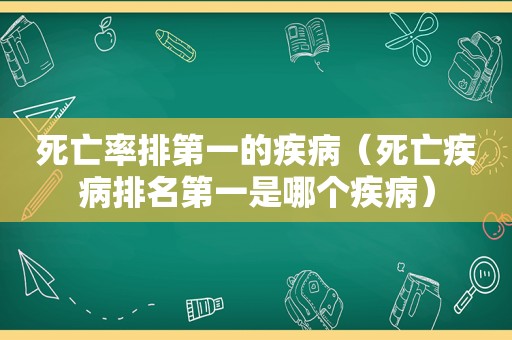 死亡率排第一的疾病（死亡疾病排名第一是哪个疾病）