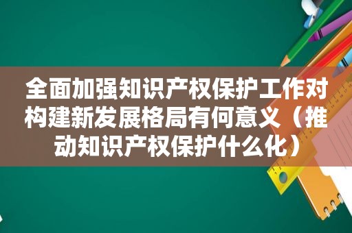 全面加强知识产权保护工作对构建新发展格局有何意义（推动知识产权保护什么化）