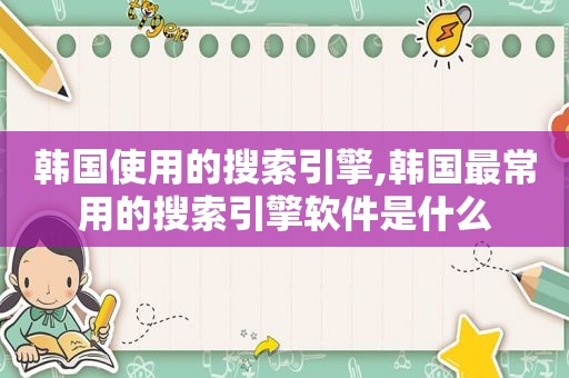 韩国使用的搜索引擎,韩国最常用的搜索引擎软件是什么