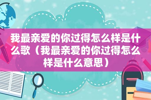 我最亲爱的你过得怎么样是什么歌（我最亲爱的你过得怎么样是什么意思）