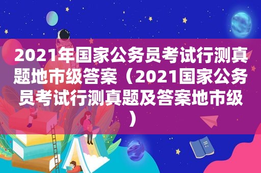 2021年国家公务员考试行测真题地市级答案（2021国家公务员考试行测真题及答案地市级）