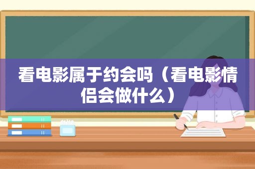 看电影属于约会吗（看电影情侣会做什么）