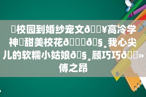 ⛱校园到婚纱宠文🔥高冷学神✘甜美校花🙈🧸我心尖儿的软糯小姑娘🧸顾巧巧🔻傅之昂