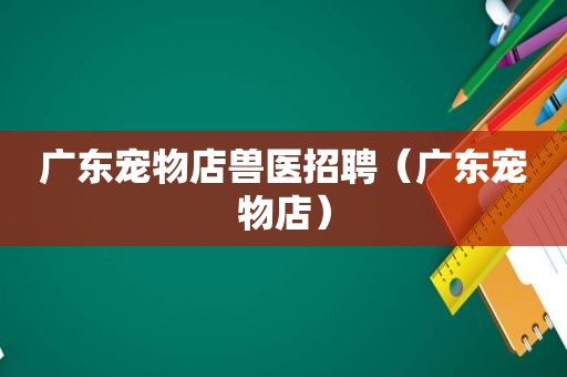 广东宠物店兽医招聘（广东宠物店）