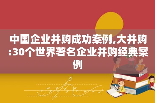 中国企业并购成功案例,大并购:30个世界著名企业并购经典案例