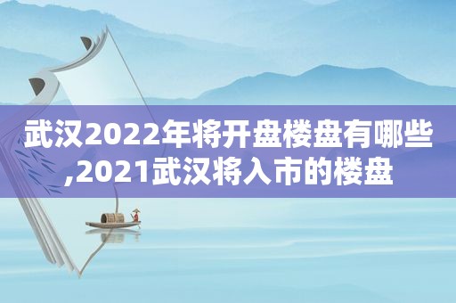 武汉2022年将开盘楼盘有哪些,2021武汉将入市的楼盘