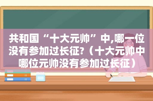 共和国“十大元帅”中,哪一位没有参加过长征?（十大元帅中哪位元帅没有参加过长征）