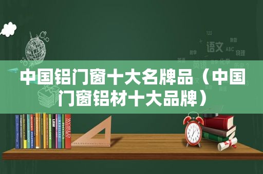 中国铝门窗十大名牌品（中国门窗铝材十大品牌）