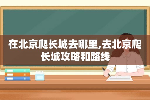 在北京爬长城去哪里,去北京爬长城攻略和路线