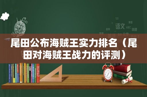 尾田公布海贼王实力排名（尾田对海贼王战力的评测）