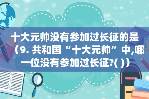 十大元帅没有参加过长征的是（9. 共和国“十大元帅”中,哪一位没有参加过长征?( )）