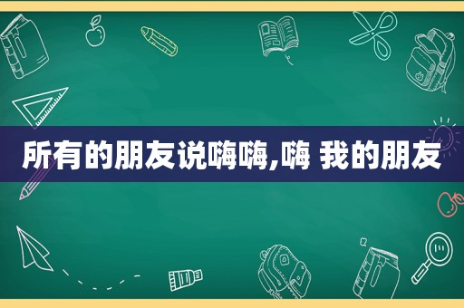 所有的朋友说嗨嗨,嗨 我的朋友