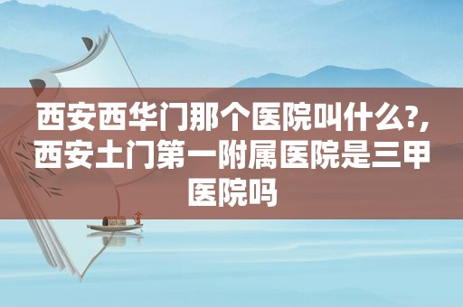 西安西华门那个医院叫什么?,西安土门第一附属医院是三甲医院吗