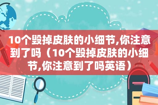 10个毁掉皮肤的小细节,你注意到了吗（10个毁掉皮肤的小细节,你注意到了吗英语）