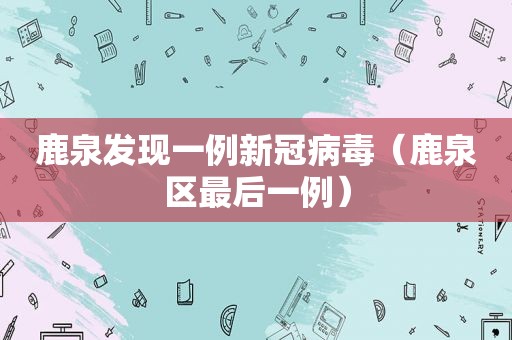 鹿泉发现一例新冠病毒（鹿泉区最后一例）