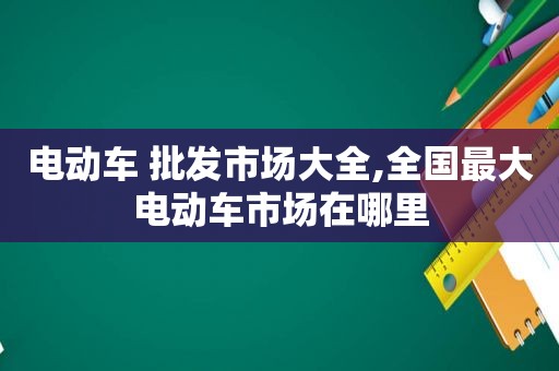 电动车 批发市场大全,全国最大电动车市场在哪里