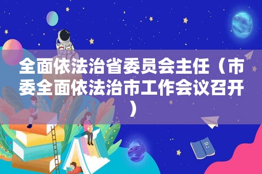 全面依法治省委员会主任（市委全面依法治市工作会议召开）