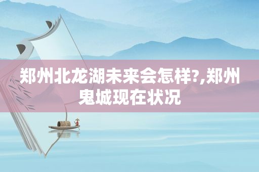 郑州北龙湖未来会怎样?,郑州鬼城现在状况