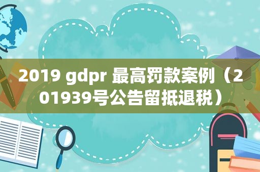 2019 gdpr 最高罚款案例（201939号公告留抵退税）