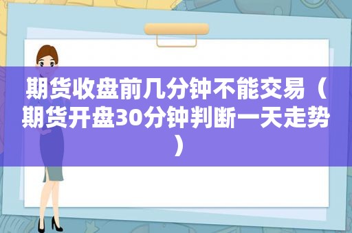 期货收盘前几分钟不能交易（期货开盘30分钟判断一天走势）