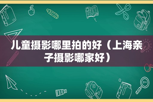 儿童摄影哪里拍的好（上海亲子摄影哪家好）