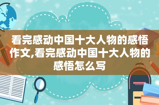 看完感动中国十大人物的感悟作文,看完感动中国十大人物的感悟怎么写